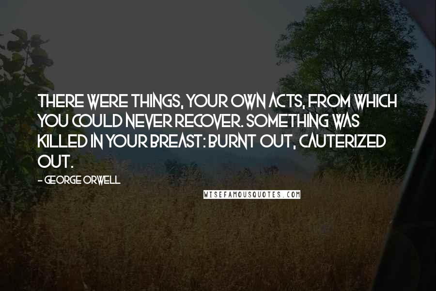 George Orwell Quotes: There were things, your own acts, from which you could never recover. Something was killed in your breast: burnt out, cauterized out.