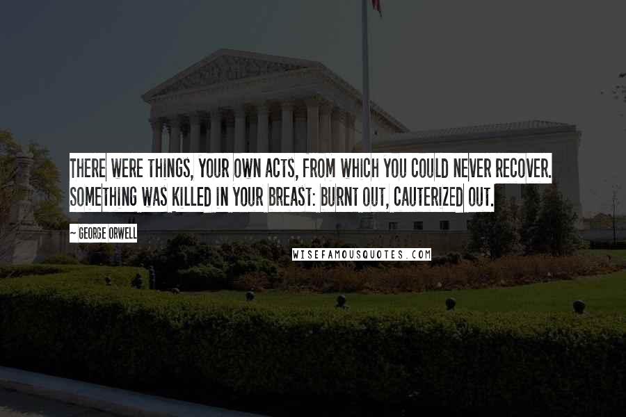 George Orwell Quotes: There were things, your own acts, from which you could never recover. Something was killed in your breast: burnt out, cauterized out.