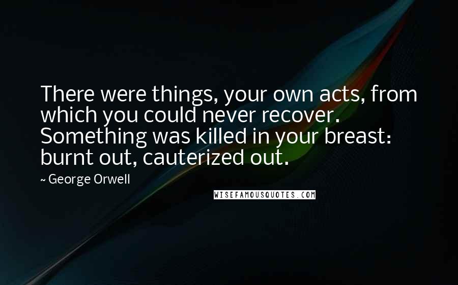 George Orwell Quotes: There were things, your own acts, from which you could never recover. Something was killed in your breast: burnt out, cauterized out.