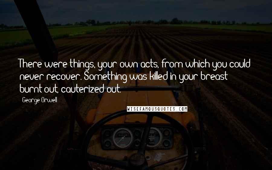 George Orwell Quotes: There were things, your own acts, from which you could never recover. Something was killed in your breast: burnt out, cauterized out.