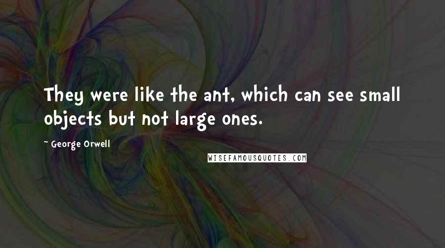 George Orwell Quotes: They were like the ant, which can see small objects but not large ones.