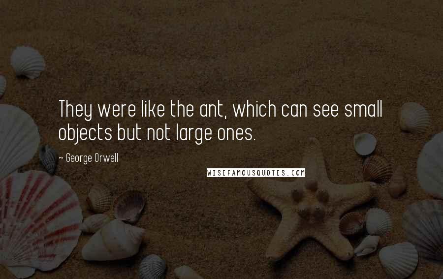 George Orwell Quotes: They were like the ant, which can see small objects but not large ones.