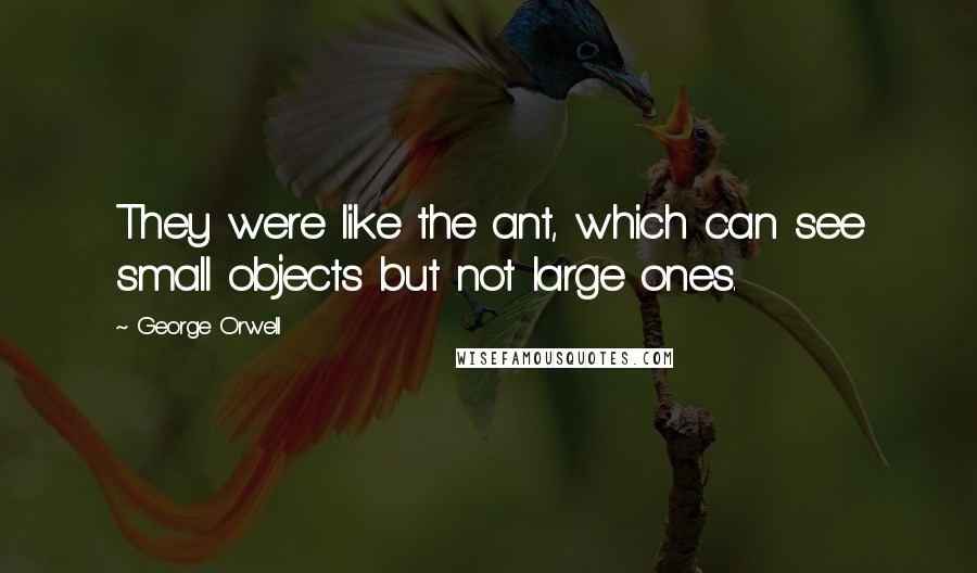 George Orwell Quotes: They were like the ant, which can see small objects but not large ones.