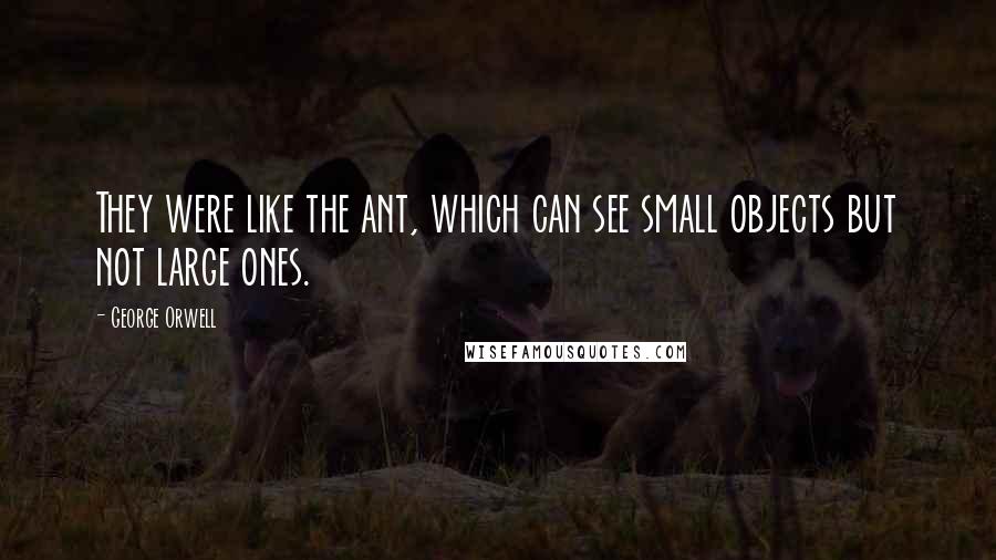 George Orwell Quotes: They were like the ant, which can see small objects but not large ones.