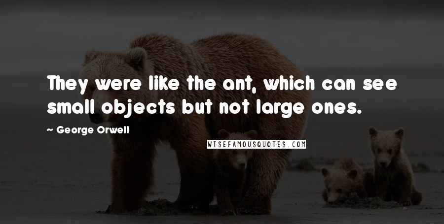 George Orwell Quotes: They were like the ant, which can see small objects but not large ones.