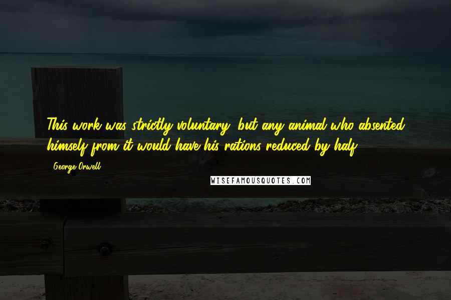 George Orwell Quotes: This work was strictly voluntary, but any animal who absented himself from it would have his rations reduced by half.