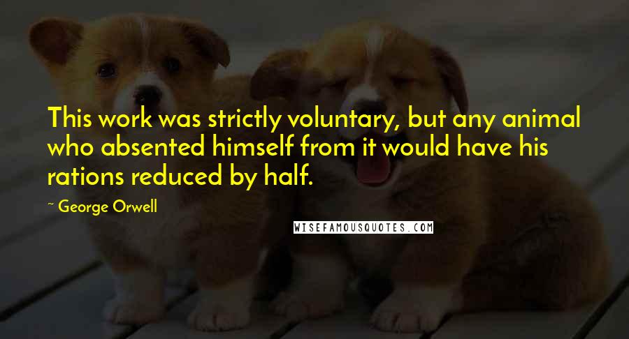 George Orwell Quotes: This work was strictly voluntary, but any animal who absented himself from it would have his rations reduced by half.