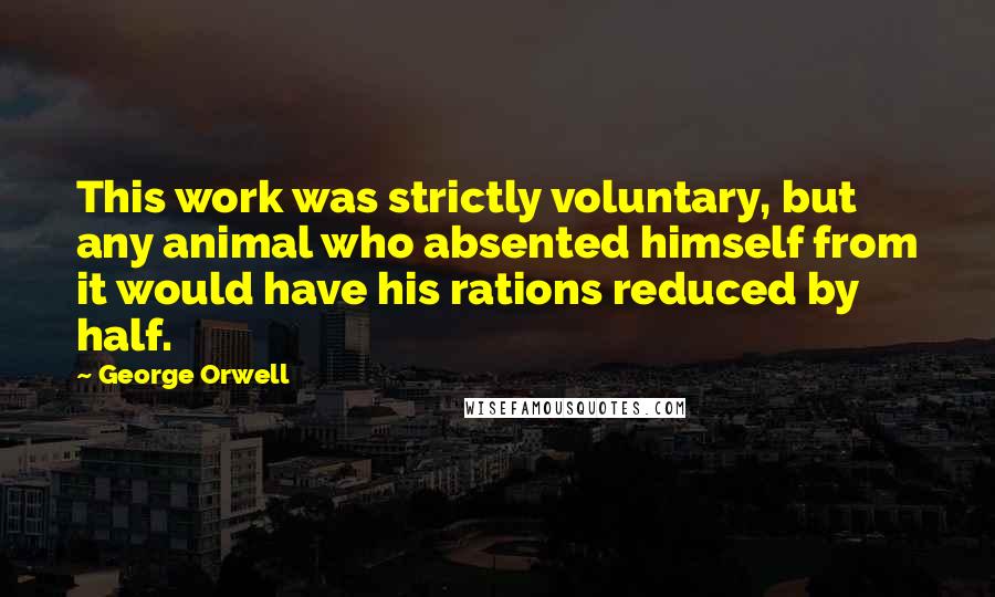 George Orwell Quotes: This work was strictly voluntary, but any animal who absented himself from it would have his rations reduced by half.