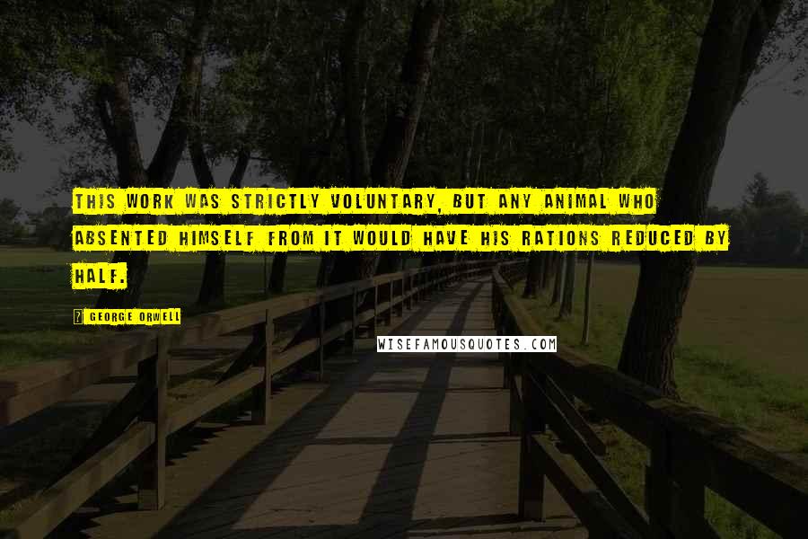 George Orwell Quotes: This work was strictly voluntary, but any animal who absented himself from it would have his rations reduced by half.