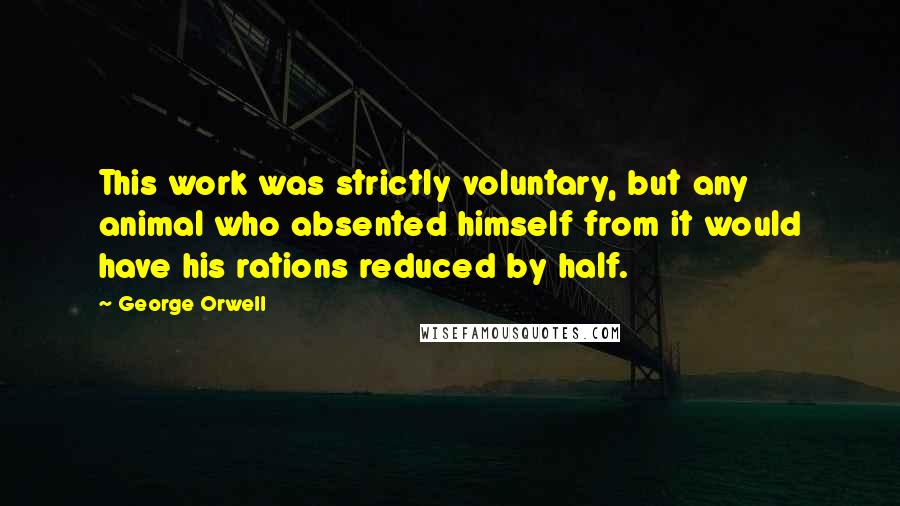 George Orwell Quotes: This work was strictly voluntary, but any animal who absented himself from it would have his rations reduced by half.