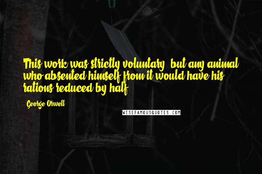 George Orwell Quotes: This work was strictly voluntary, but any animal who absented himself from it would have his rations reduced by half.