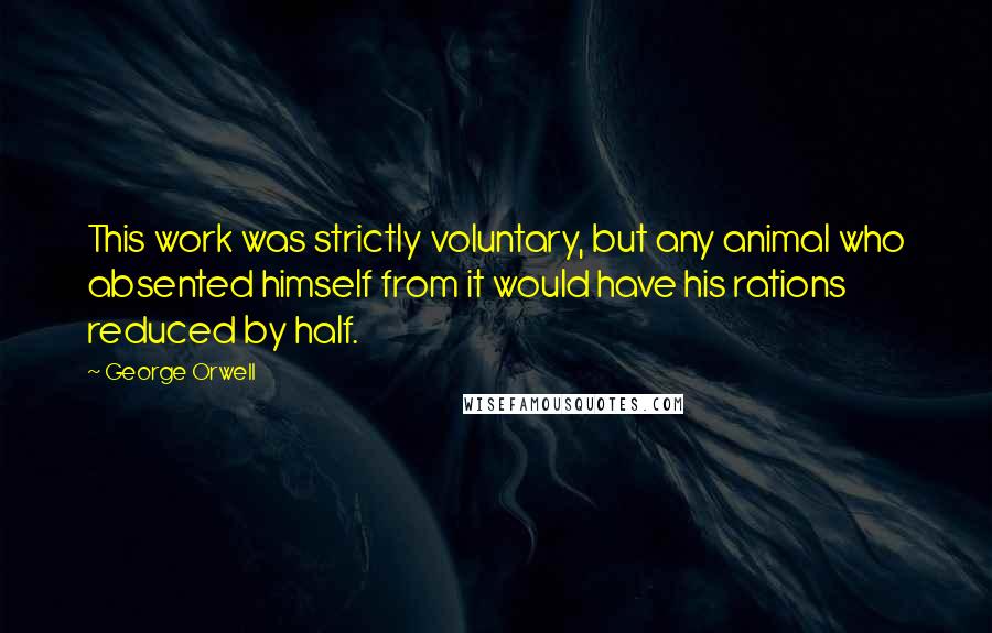 George Orwell Quotes: This work was strictly voluntary, but any animal who absented himself from it would have his rations reduced by half.