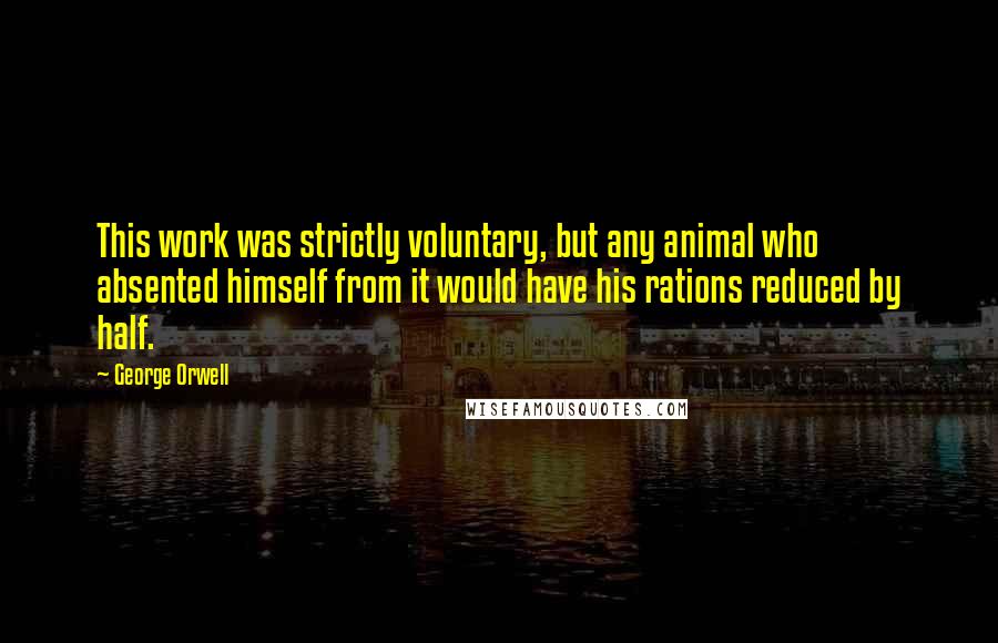 George Orwell Quotes: This work was strictly voluntary, but any animal who absented himself from it would have his rations reduced by half.