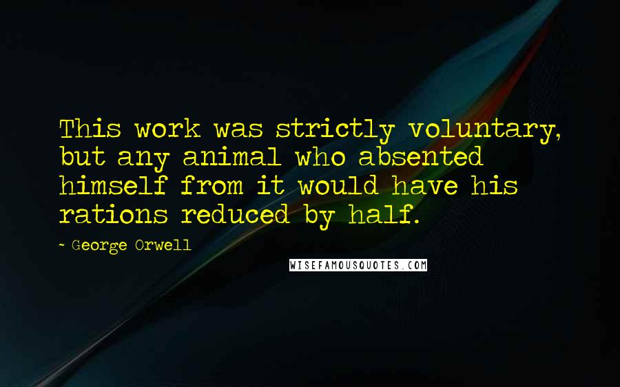 George Orwell Quotes: This work was strictly voluntary, but any animal who absented himself from it would have his rations reduced by half.