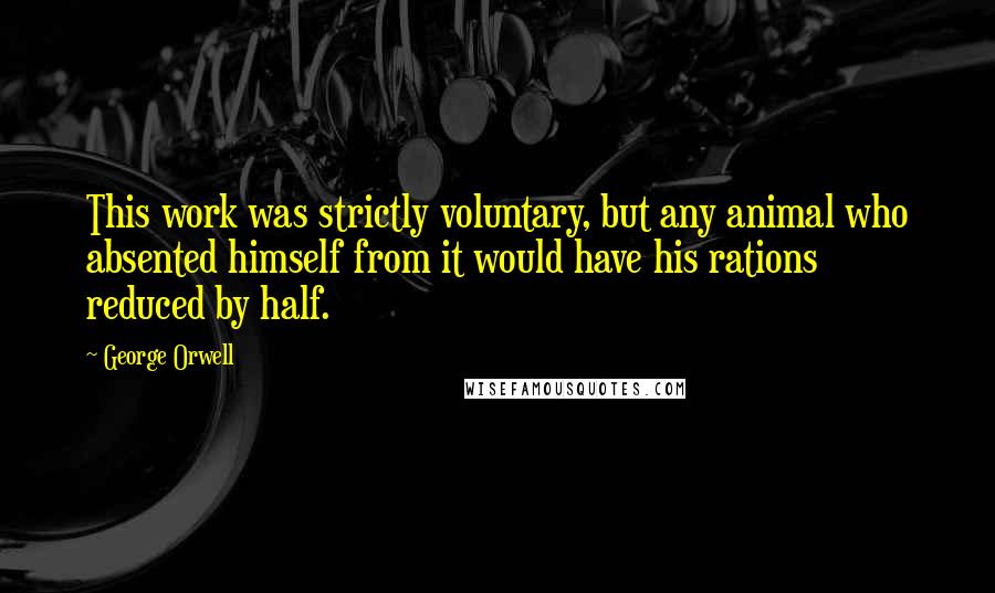 George Orwell Quotes: This work was strictly voluntary, but any animal who absented himself from it would have his rations reduced by half.