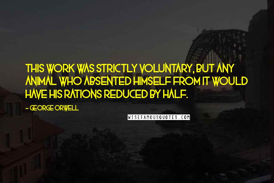 George Orwell Quotes: This work was strictly voluntary, but any animal who absented himself from it would have his rations reduced by half.