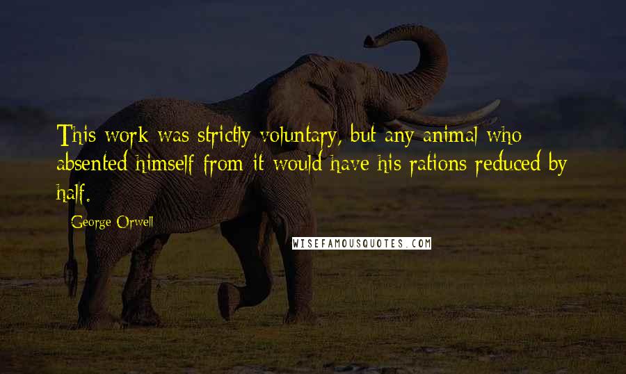 George Orwell Quotes: This work was strictly voluntary, but any animal who absented himself from it would have his rations reduced by half.