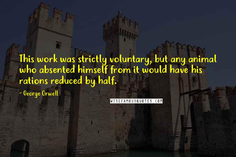 George Orwell Quotes: This work was strictly voluntary, but any animal who absented himself from it would have his rations reduced by half.