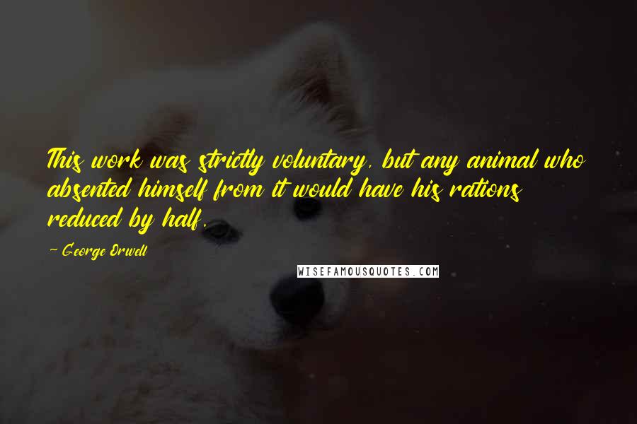 George Orwell Quotes: This work was strictly voluntary, but any animal who absented himself from it would have his rations reduced by half.