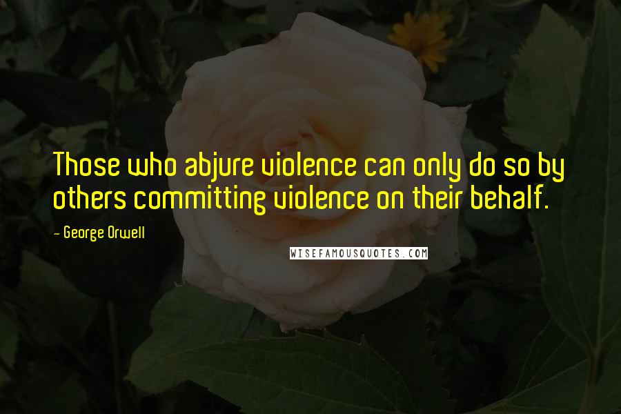 George Orwell Quotes: Those who abjure violence can only do so by others committing violence on their behalf.