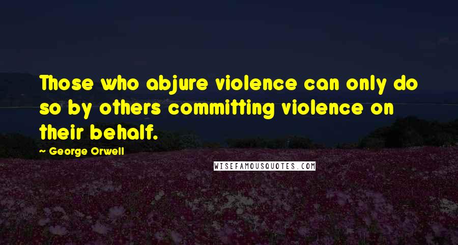 George Orwell Quotes: Those who abjure violence can only do so by others committing violence on their behalf.