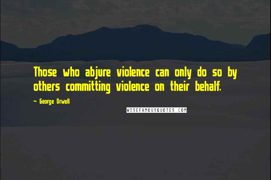 George Orwell Quotes: Those who abjure violence can only do so by others committing violence on their behalf.