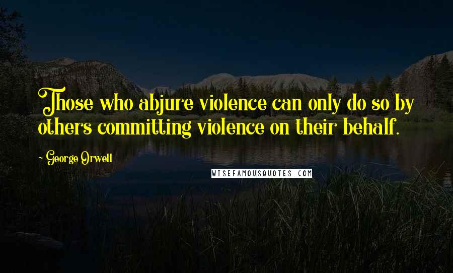 George Orwell Quotes: Those who abjure violence can only do so by others committing violence on their behalf.