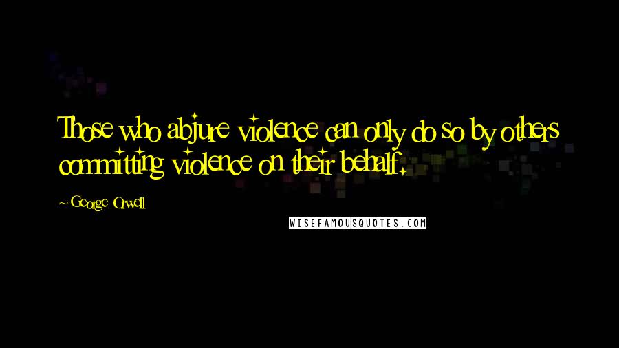 George Orwell Quotes: Those who abjure violence can only do so by others committing violence on their behalf.