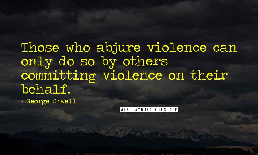 George Orwell Quotes: Those who abjure violence can only do so by others committing violence on their behalf.