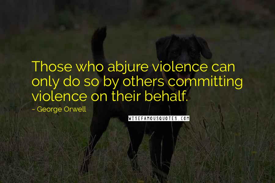 George Orwell Quotes: Those who abjure violence can only do so by others committing violence on their behalf.