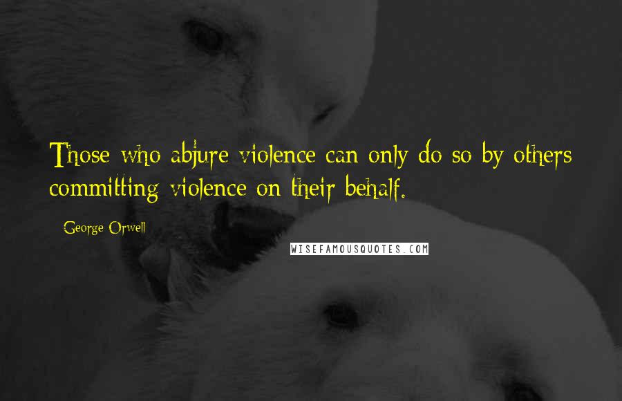 George Orwell Quotes: Those who abjure violence can only do so by others committing violence on their behalf.