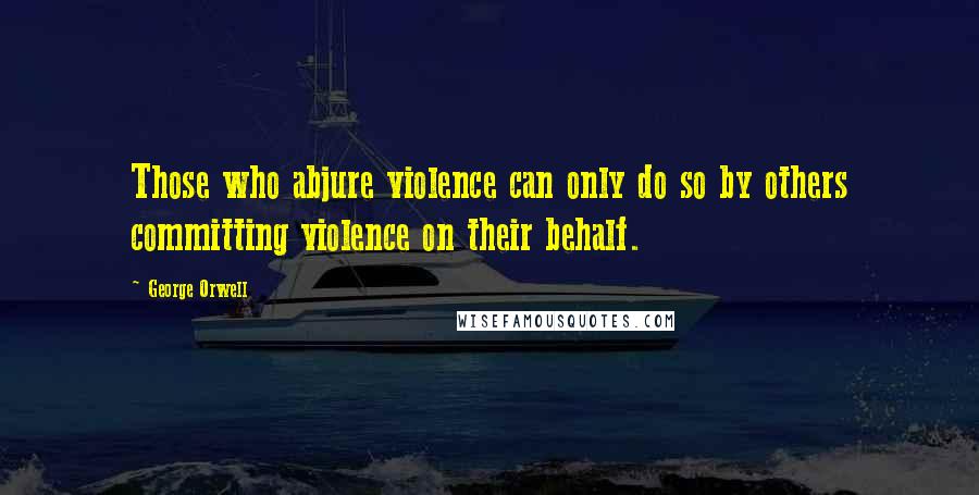 George Orwell Quotes: Those who abjure violence can only do so by others committing violence on their behalf.