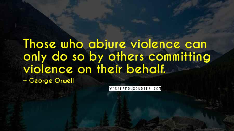 George Orwell Quotes: Those who abjure violence can only do so by others committing violence on their behalf.