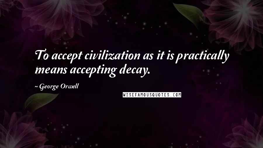 George Orwell Quotes: To accept civilization as it is practically means accepting decay.