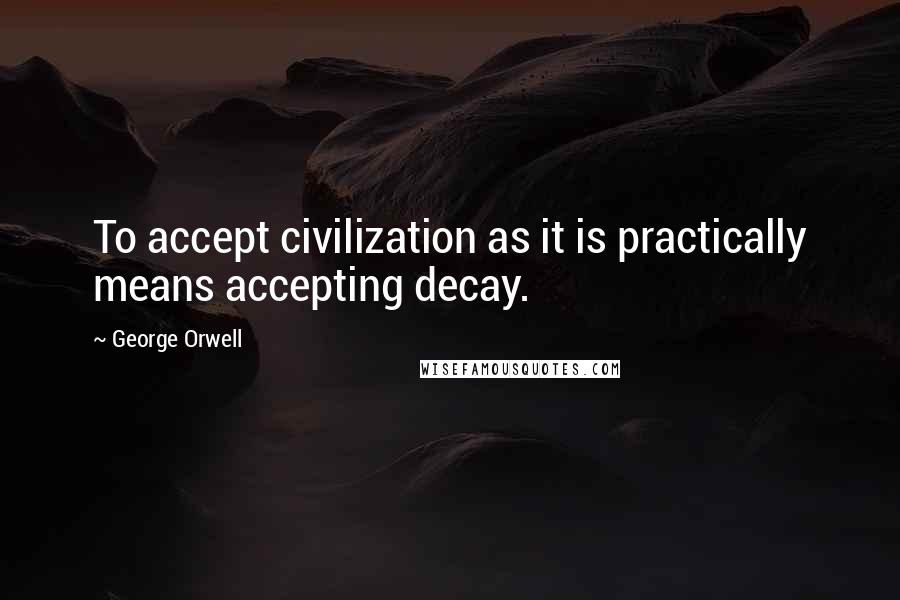 George Orwell Quotes: To accept civilization as it is practically means accepting decay.