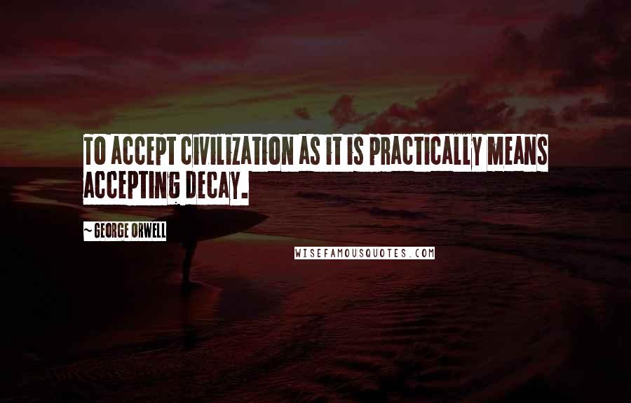 George Orwell Quotes: To accept civilization as it is practically means accepting decay.