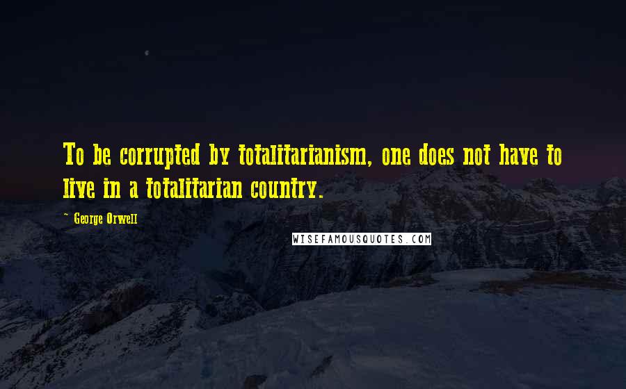 George Orwell Quotes: To be corrupted by totalitarianism, one does not have to live in a totalitarian country.
