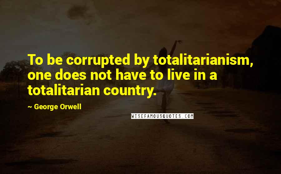 George Orwell Quotes: To be corrupted by totalitarianism, one does not have to live in a totalitarian country.