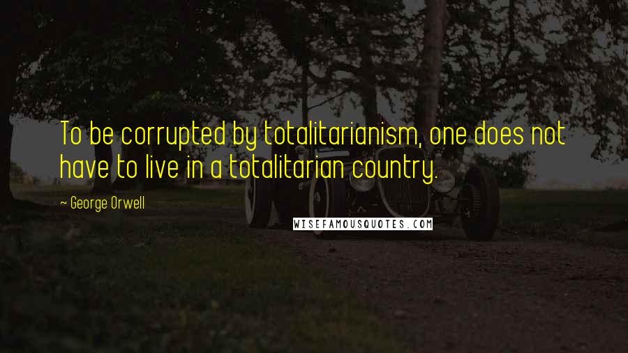 George Orwell Quotes: To be corrupted by totalitarianism, one does not have to live in a totalitarian country.