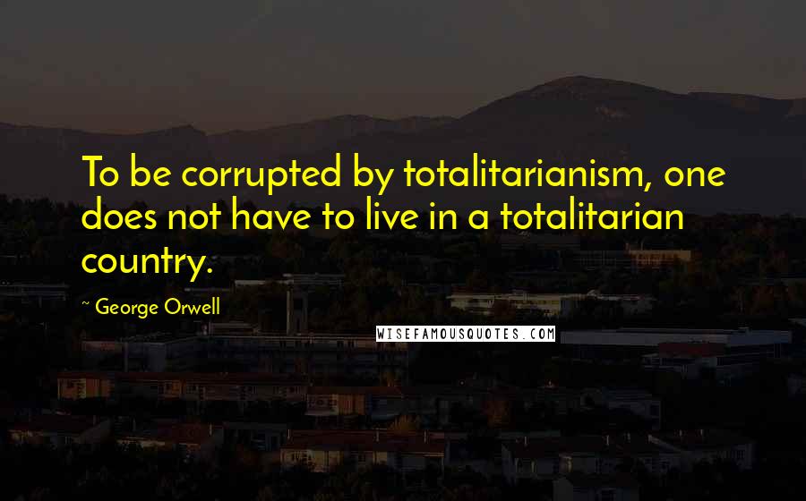 George Orwell Quotes: To be corrupted by totalitarianism, one does not have to live in a totalitarian country.