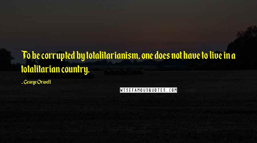 George Orwell Quotes: To be corrupted by totalitarianism, one does not have to live in a totalitarian country.