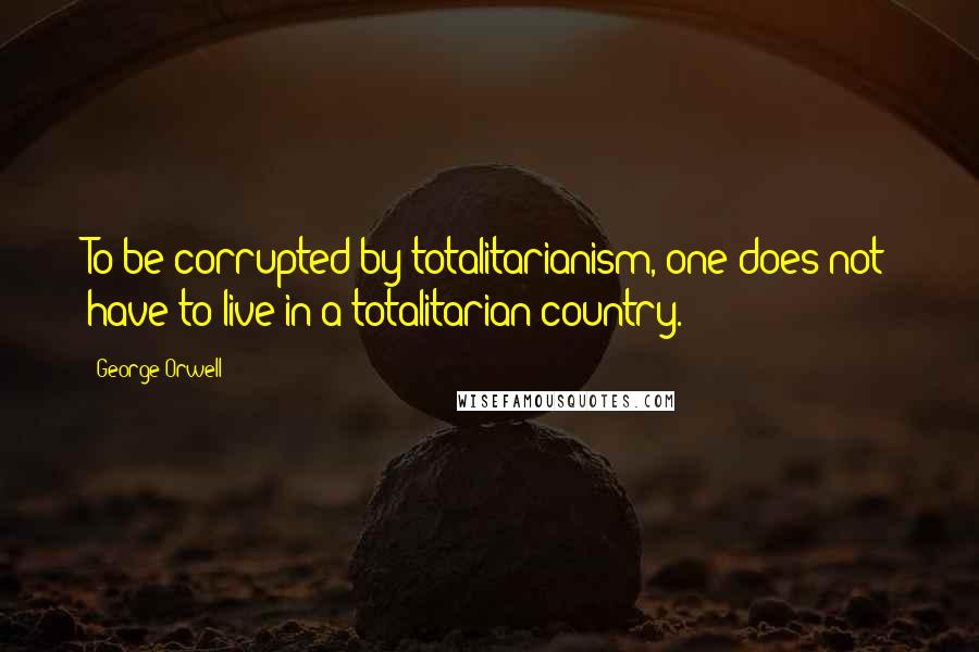 George Orwell Quotes: To be corrupted by totalitarianism, one does not have to live in a totalitarian country.