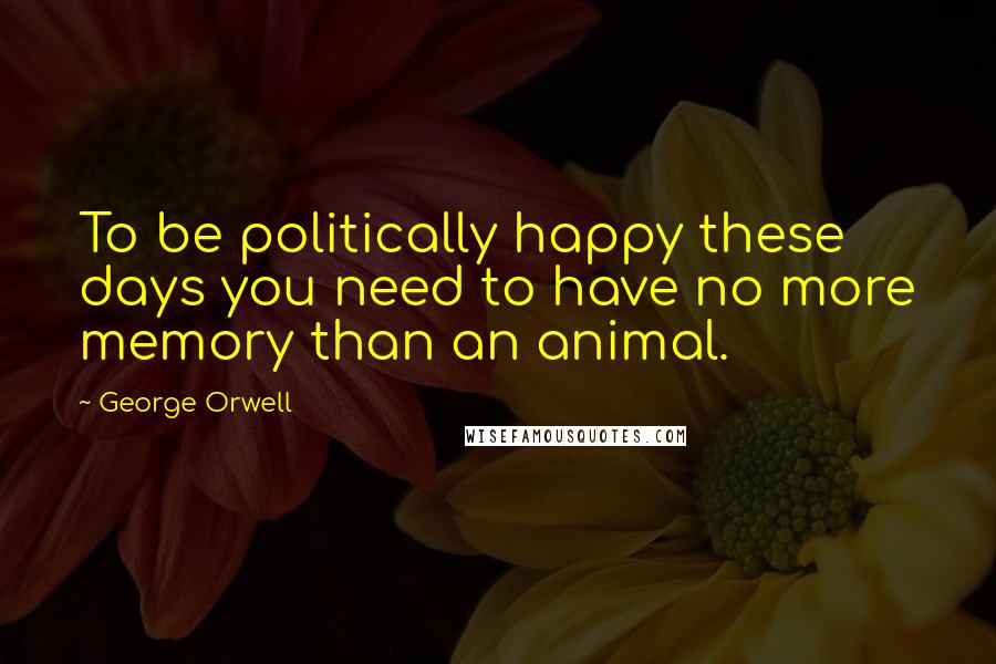 George Orwell Quotes: To be politically happy these days you need to have no more memory than an animal.