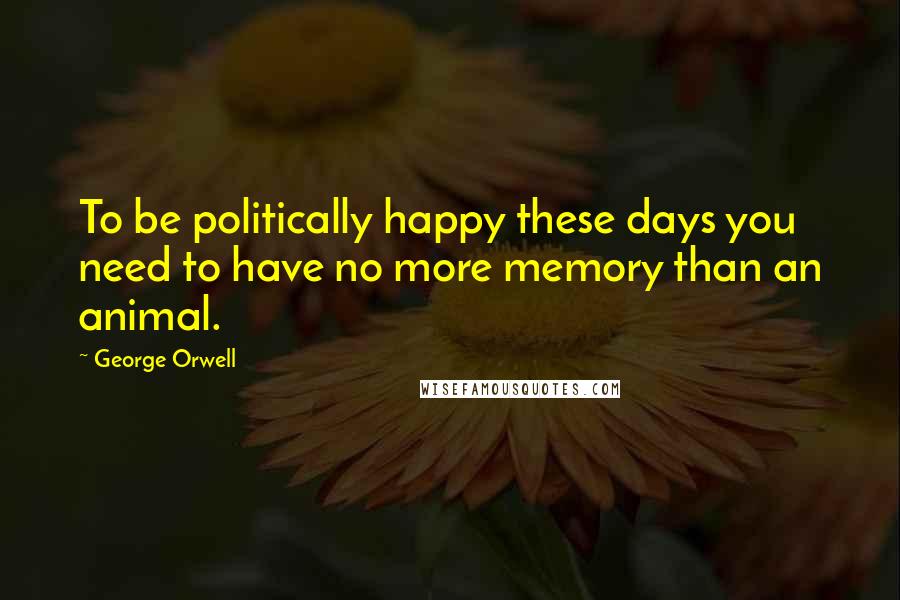 George Orwell Quotes: To be politically happy these days you need to have no more memory than an animal.