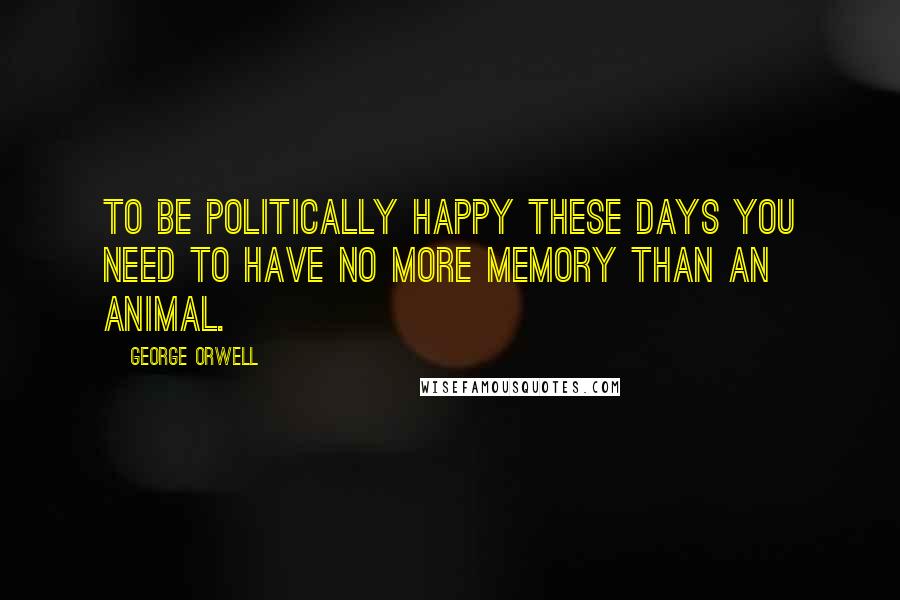 George Orwell Quotes: To be politically happy these days you need to have no more memory than an animal.