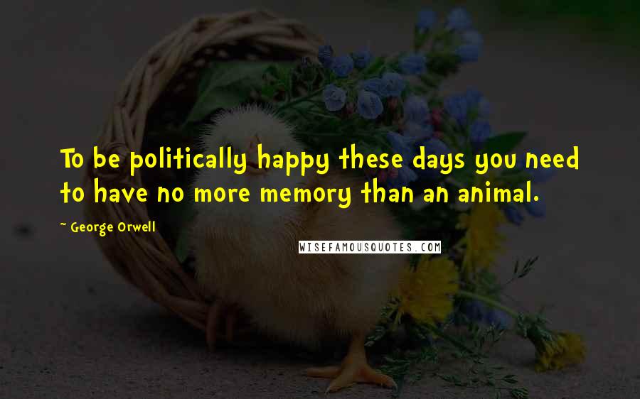 George Orwell Quotes: To be politically happy these days you need to have no more memory than an animal.