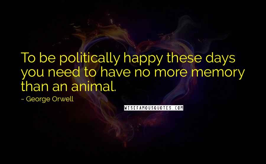 George Orwell Quotes: To be politically happy these days you need to have no more memory than an animal.