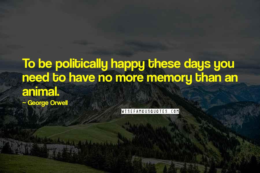 George Orwell Quotes: To be politically happy these days you need to have no more memory than an animal.