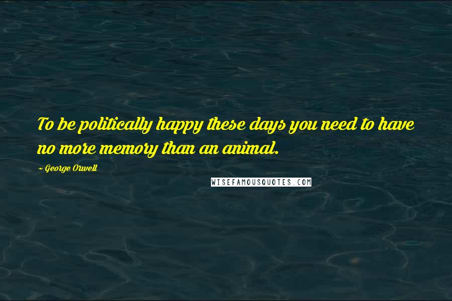 George Orwell Quotes: To be politically happy these days you need to have no more memory than an animal.