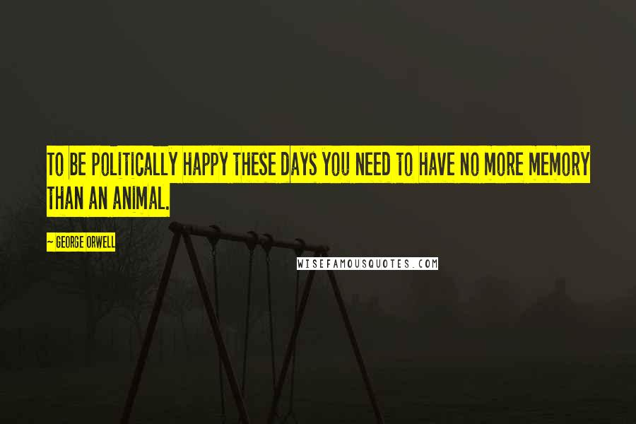 George Orwell Quotes: To be politically happy these days you need to have no more memory than an animal.